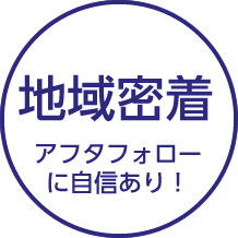 地域密着 アフターフォローに自信あり！